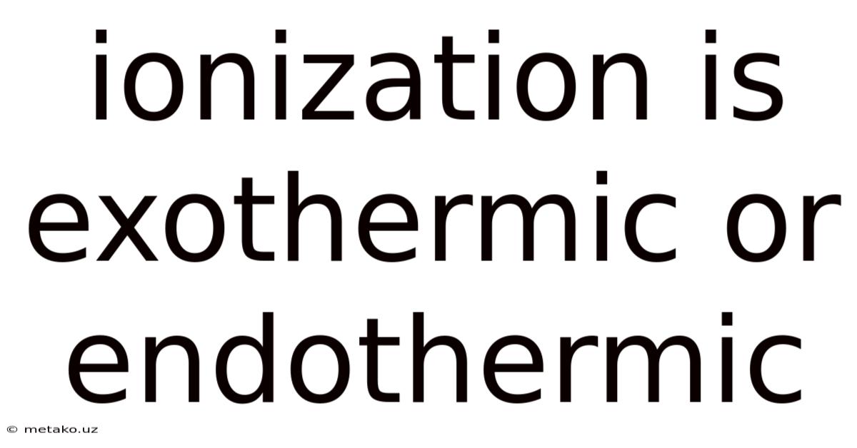 Ionization Is Exothermic Or Endothermic